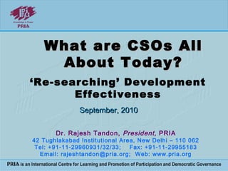 What are CSOs AllWhat are CSOs All
About Today?About Today?
Dr. Rajesh Tandon, President, PRIA
42 Tughlakabad Institutional Area, New Delhi – 110 062
Tel: +91-11-29960931/32/33; Fax: +91-11-29955183
Email: rajeshtandon@pria.org; Web: www.pria.org
September, 2010September, 2010
‘Re-searching’ Development
Effectiveness
 