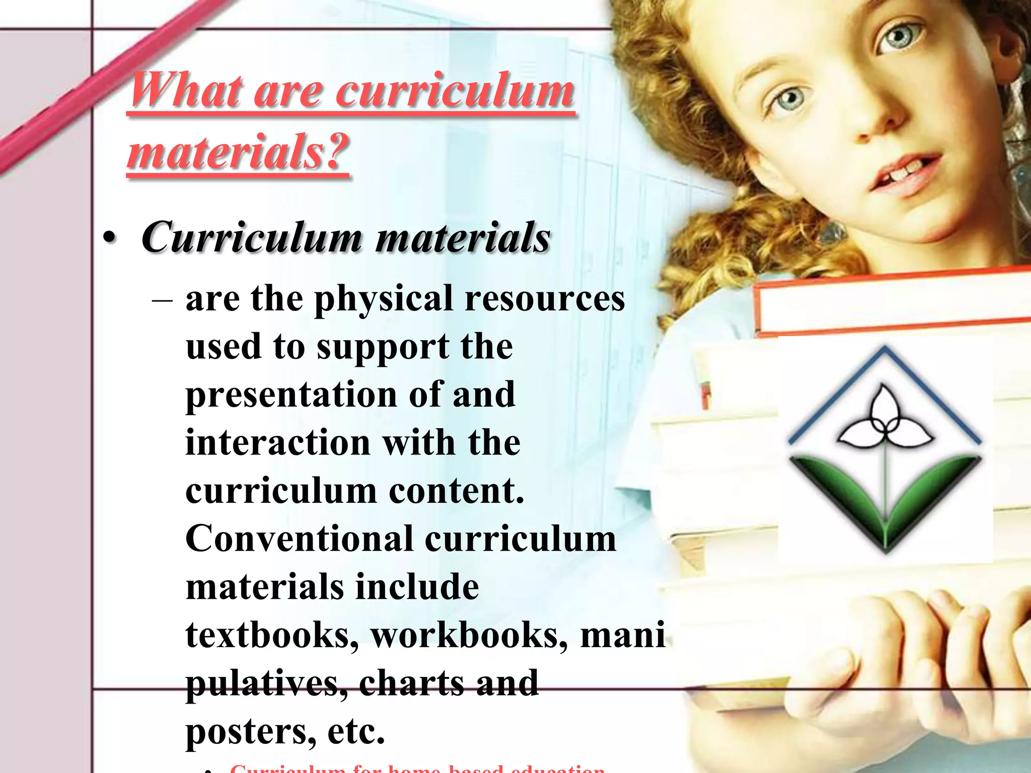 What are curriculum materials?Curriculum materialsare the physical resources used to support the presentation of and interaction with the curriculum content. Conventional curriculum materials include textbooks, workbooks, manipulatives, charts and posters, etc.Curriculum for home-based educationThe Ontario Federation of Teaching Parents