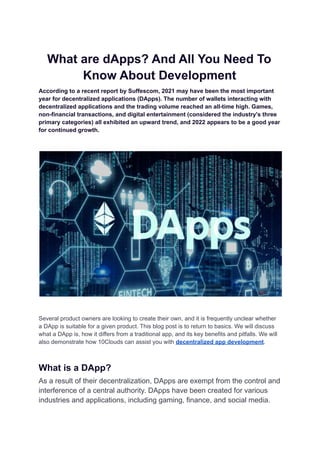 What are dApps? And All You Need To
Know About Development
According to a recent report by Suffescom, 2021 may have been the most important
year for decentralized applications (DApps). The number of wallets interacting with
decentralized applications and the trading volume reached an all-time high. Games,
non-financial transactions, and digital entertainment (considered the industry's three
primary categories) all exhibited an upward trend, and 2022 appears to be a good year
for continued growth.
Several product owners are looking to create their own, and it is frequently unclear whether
a DApp is suitable for a given product. This blog post is to return to basics. We will discuss
what a DApp is, how it differs from a traditional app, and its key benefits and pitfalls. We will
also demonstrate how 10Clouds can assist you with decentralized app development.
What is a DApp?
As a result of their decentralization, DApps are exempt from the control and
interference of a central authority. DApps have been created for various
industries and applications, including gaming, finance, and social media.
 