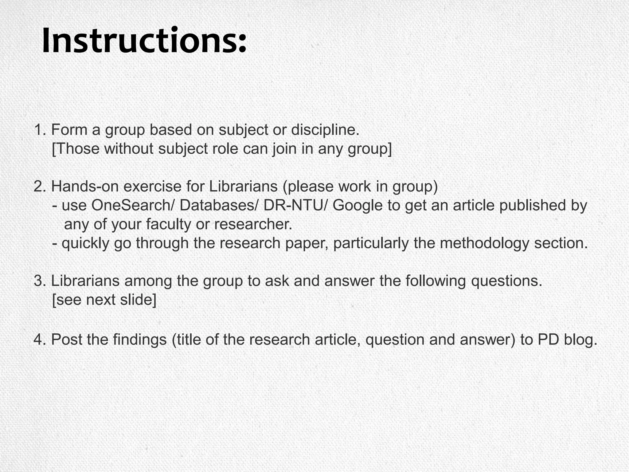 1. Form a group based on subject or discipline.
[Those without subject role can join in any group]
2. Hands-on exercise for Librarians (please work in group)
- use OneSearch/ Databases/ DR-NTU/ Google to get an article published by
any of your faculty or researcher.
- quickly go through the research paper, particularly the methodology section.
3. Librarians among the group to ask and answer the following questions.
[see next slide]
4. Post the findings (title of the research article, question and answer) to PD blog.
Instructions:
 