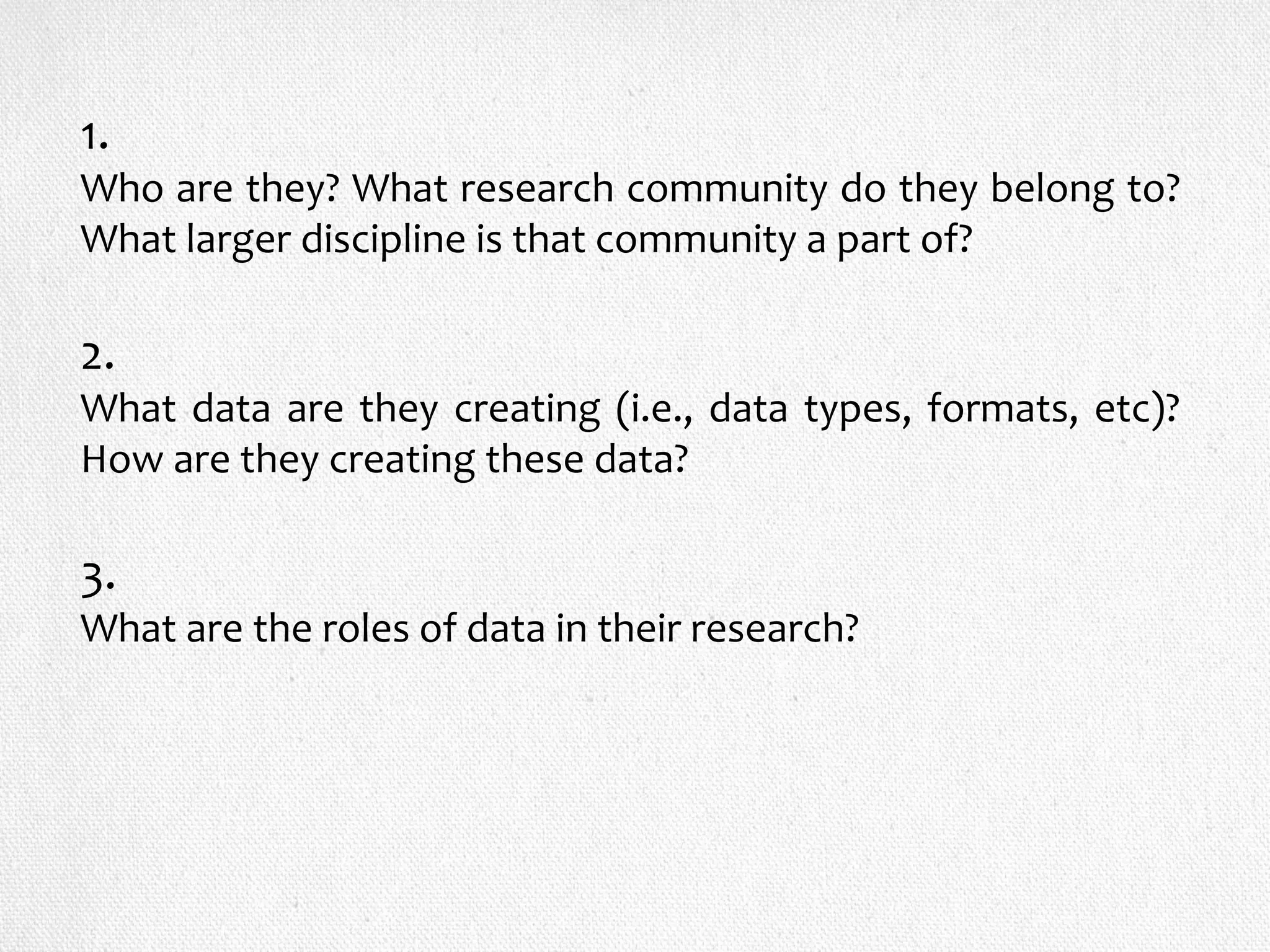 1.
Who are they? What research community do they belong to?
What larger discipline is that community a part of?
2.
What data are they creating (i.e., data types, formats, etc)?
How are they creating these data?
3.
What are the roles of data in their research?
 