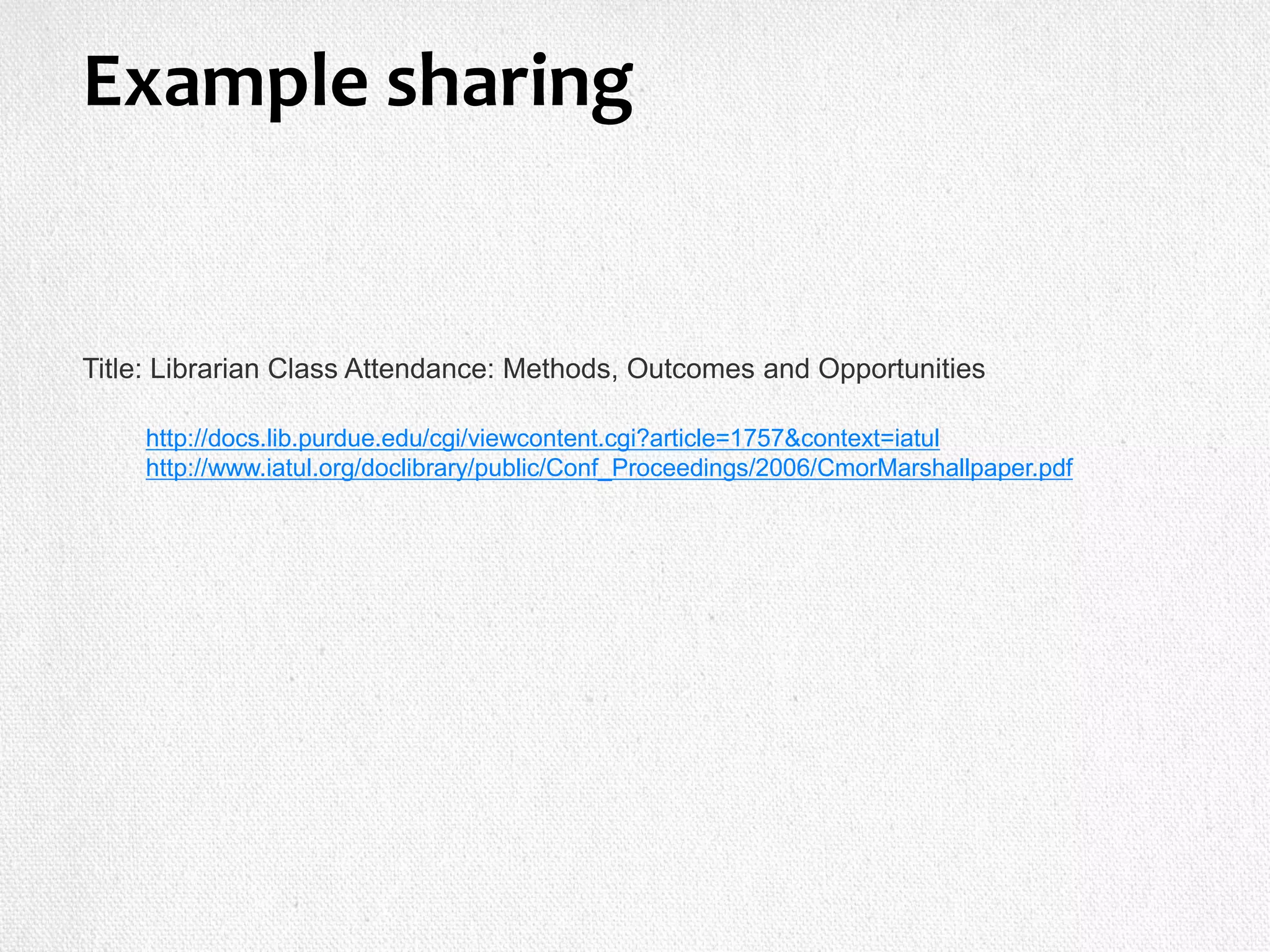 Title: Librarian Class Attendance: Methods, Outcomes and Opportunities
http://docs.lib.purdue.edu/cgi/viewcontent.cgi?article=1757&context=iatul
http://www.iatul.org/doclibrary/public/Conf_Proceedings/2006/CmorMarshallpaper.pdf
Example sharing
 