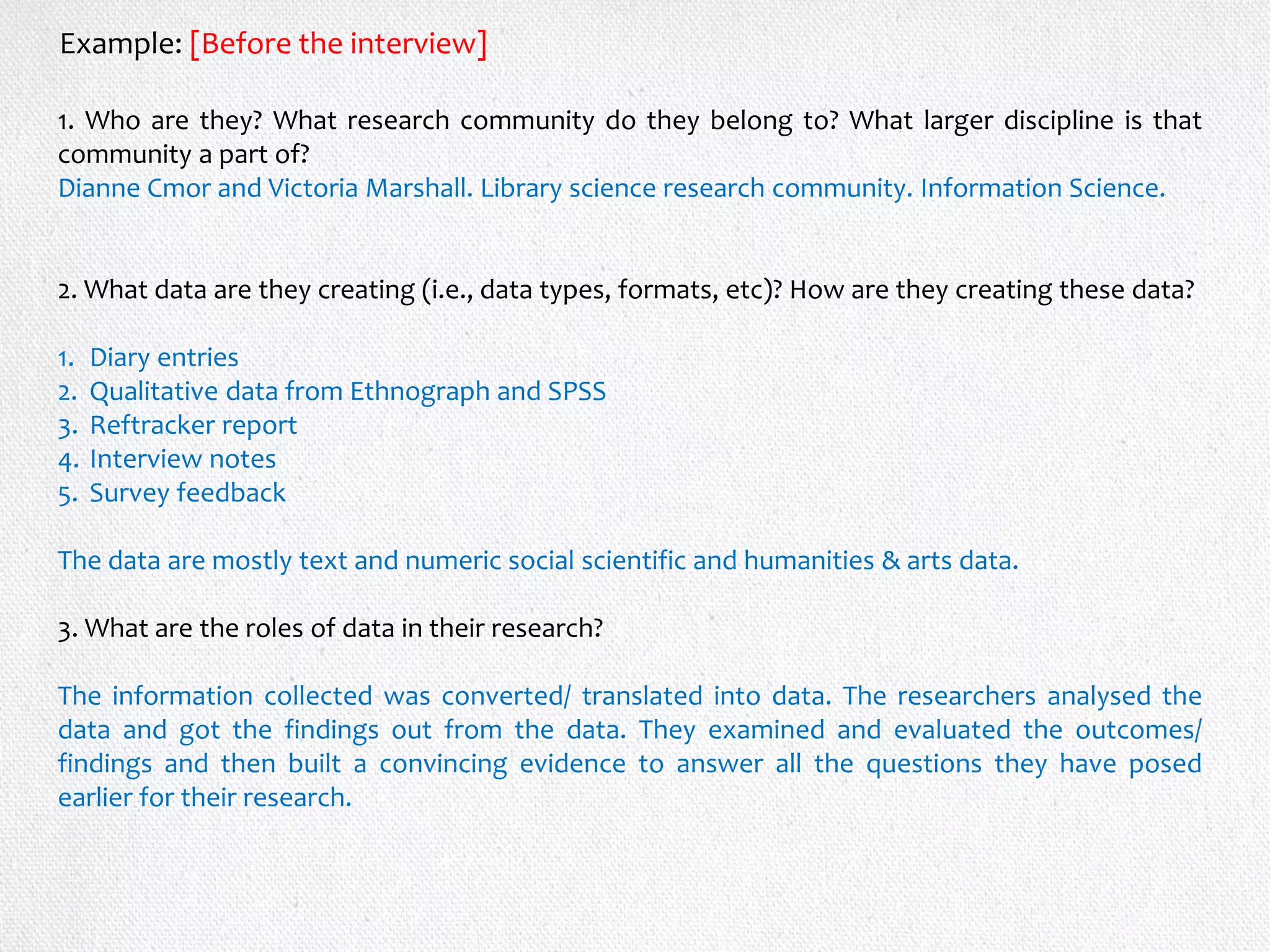 1. Who are they? What research community do they belong to? What larger discipline is that
community a part of?
Dianne Cmor and Victoria Marshall. Library science research community. Information Science.
2. What data are they creating (i.e., data types, formats, etc)? How are they creating these data?
1. Diary entries
2. Qualitative data from Ethnograph and SPSS
3. Reftracker report
4. Interview notes
5. Survey feedback
The data are mostly text and numeric social scientific and humanities & arts data.
3. What are the roles of data in their research?
The information collected was converted/ translated into data. The researchers analysed the
data and got the findings out from the data. They examined and evaluated the outcomes/
findings and then built a convincing evidence to answer all the questions they have posed
earlier for their research.
Example: [Before the interview]
 
