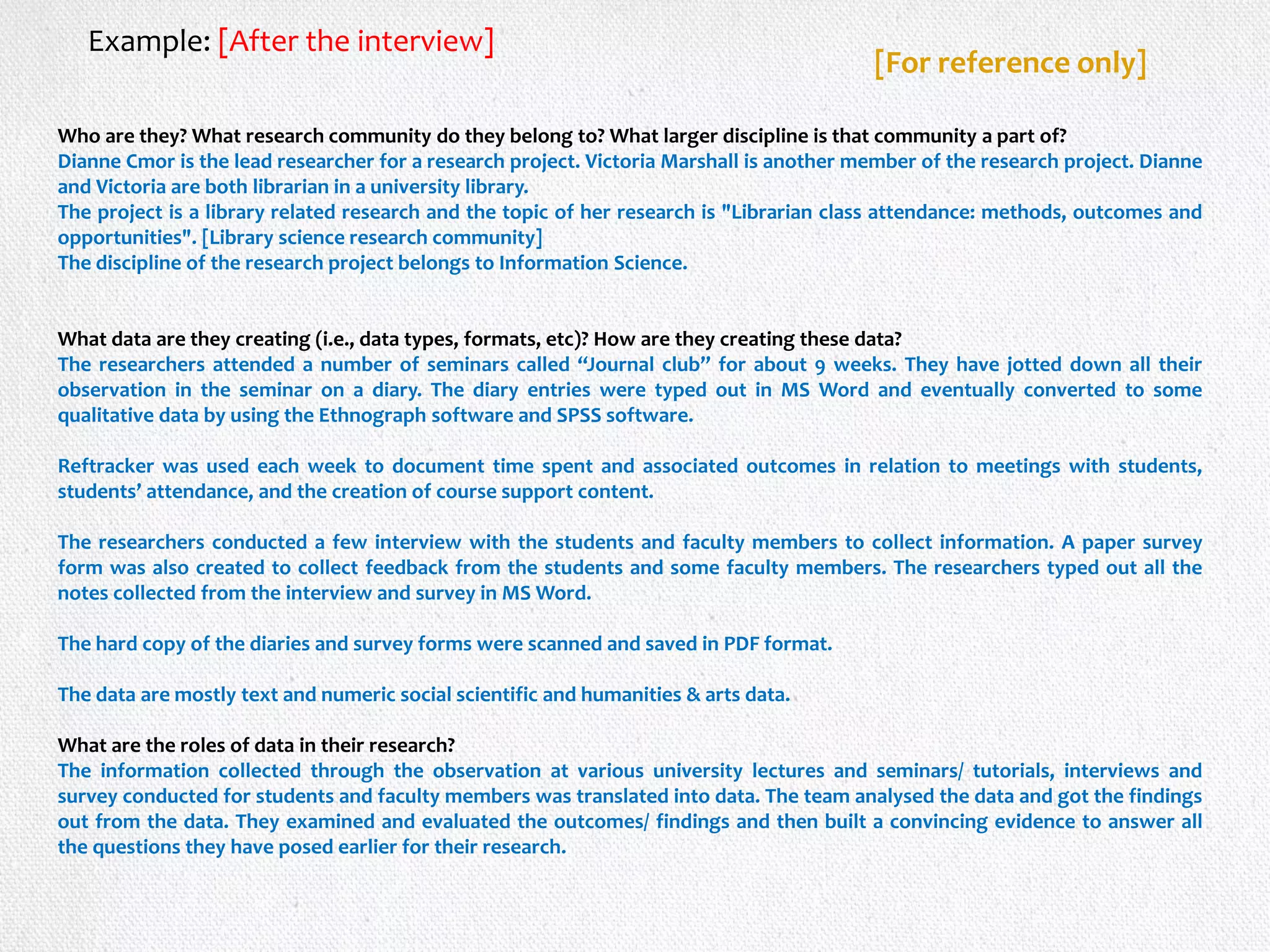Who are they? What research community do they belong to? What larger discipline is that community a part of?
Dianne Cmor is the lead researcher for a research project. Victoria Marshall is another member of the research project. Dianne
and Victoria are both librarian in a university library.
The project is a library related research and the topic of her research is "Librarian class attendance: methods, outcomes and
opportunities". [Library science research community]
The discipline of the research project belongs to Information Science.
What data are they creating (i.e., data types, formats, etc)? How are they creating these data?
The researchers attended a number of seminars called “Journal club” for about 9 weeks. They have jotted down all their
observation in the seminar on a diary. The diary entries were typed out in MS Word and eventually converted to some
qualitative data by using the Ethnograph software and SPSS software.
Reftracker was used each week to document time spent and associated outcomes in relation to meetings with students,
students’ attendance, and the creation of course support content.
The researchers conducted a few interview with the students and faculty members to collect information. A paper survey
form was also created to collect feedback from the students and some faculty members. The researchers typed out all the
notes collected from the interview and survey in MS Word.
The hard copy of the diaries and survey forms were scanned and saved in PDF format.
The data are mostly text and numeric social scientific and humanities & arts data.
What are the roles of data in their research?
The information collected through the observation at various university lectures and seminars/ tutorials, interviews and
survey conducted for students and faculty members was translated into data. The team analysed the data and got the findings
out from the data. They examined and evaluated the outcomes/ findings and then built a convincing evidence to answer all
the questions they have posed earlier for their research.
Example: [After the interview]
[For reference only]
 