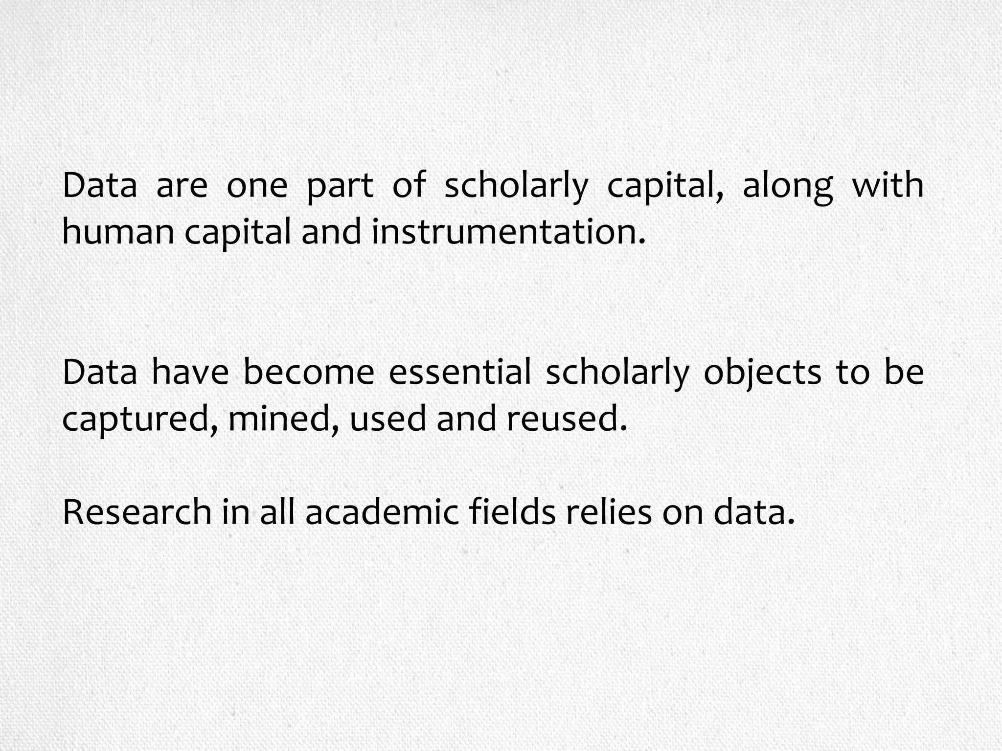 Data are one part of scholarly capital, along with
human capital and instrumentation.
Data have become essential scholarly objects to be
captured, mined, used and reused.
Research in all academic fields relies on data.
 
