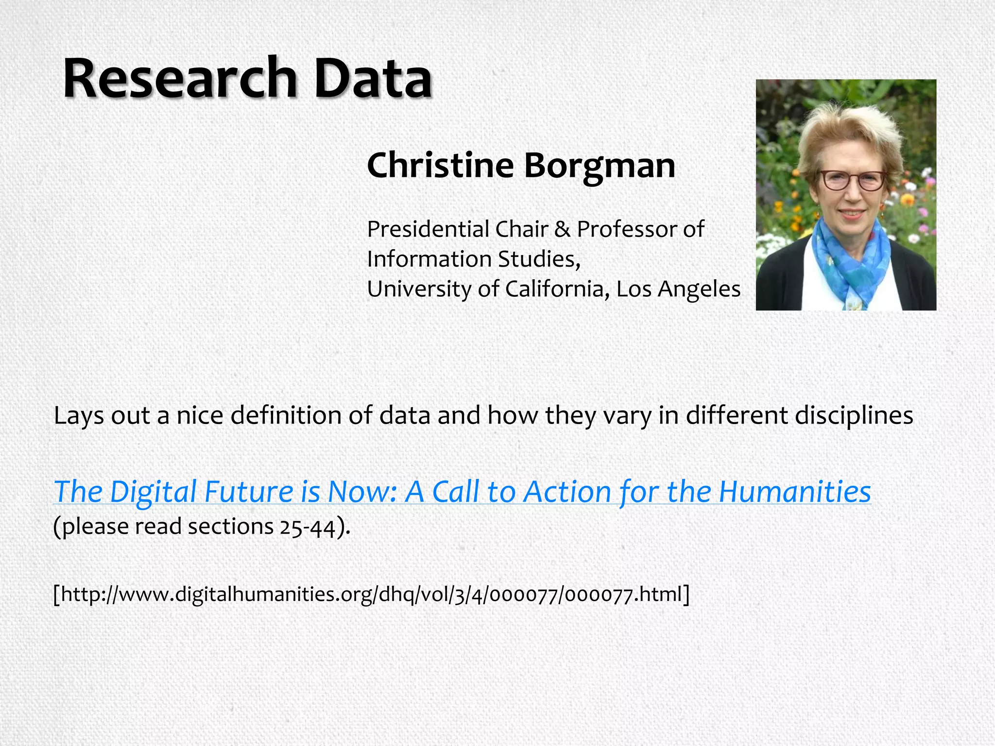 Research Data
Lays out a nice definition of data and how they vary in different disciplines
The Digital Future is Now: A Call to Action for the Humanities
(please read sections 25-44).
[http://www.digitalhumanities.org/dhq/vol/3/4/000077/000077.html]
Presidential Chair & Professor of
Information Studies,
University of California, Los Angeles
Christine Borgman
 