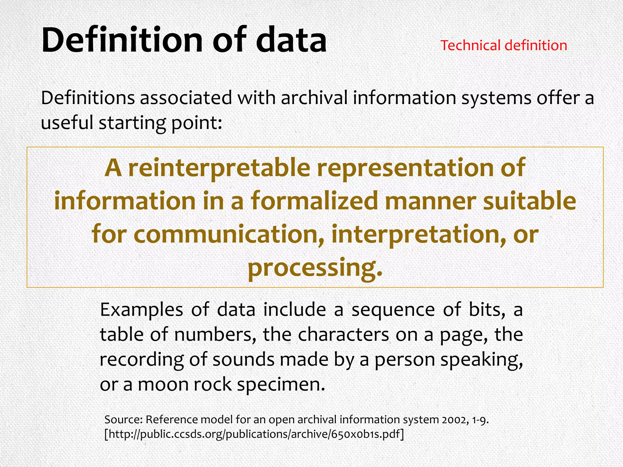 Definitions associated with archival information systems offer a
useful starting point:
Definition of data
A reinterpretable representation of
information in a formalized manner suitable
for communication, interpretation, or
processing.
Examples of data include a sequence of bits, a
table of numbers, the characters on a page, the
recording of sounds made by a person speaking,
or a moon rock specimen.
Source: Reference model for an open archival information system 2002, 1-9.
[http://public.ccsds.org/publications/archive/650x0b1s.pdf]
Technical definition
 