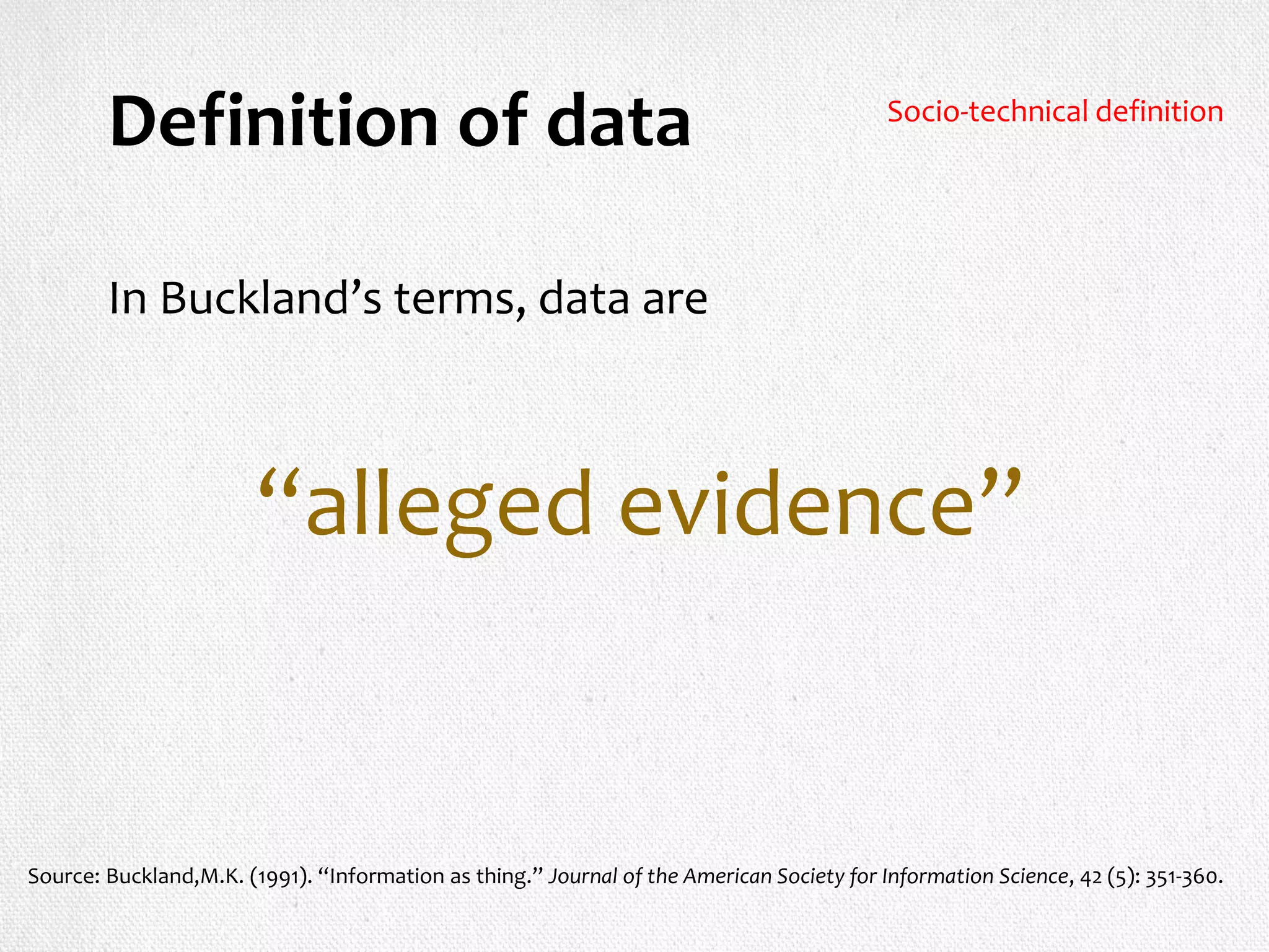 Definition of data
In Buckland’s terms, data are
“alleged evidence”
Source: Buckland,M.K. (1991). “Information as thing.” Journal of the American Society for Information Science, 42 (5): 351-360.
Socio-technical definition
 
