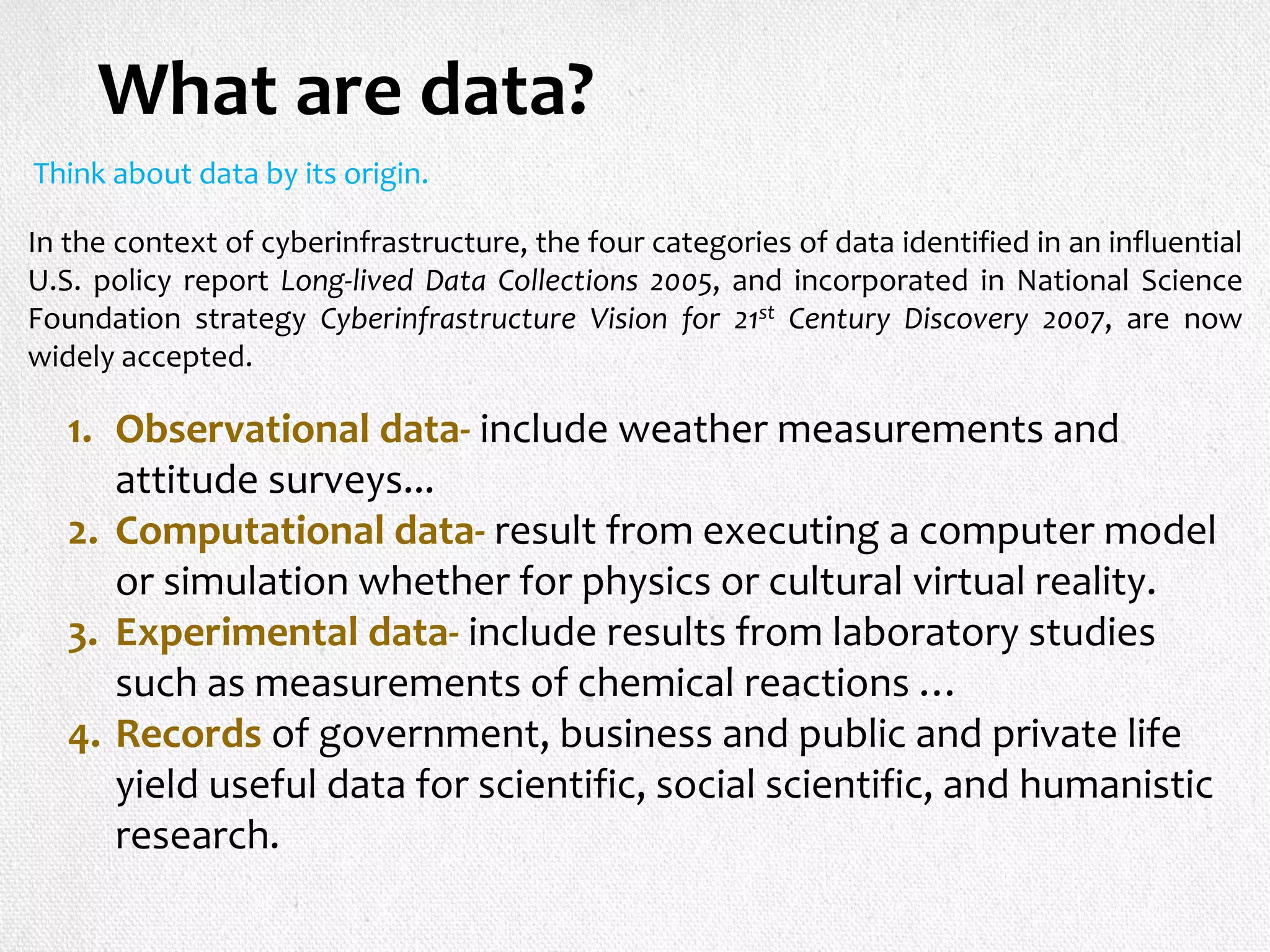 What are data?
Think about data by its origin.
In the context of cyberinfrastructure, the four categories of data identified in an influential
U.S. policy report Long-lived Data Collections 2005, and incorporated in National Science
Foundation strategy Cyberinfrastructure Vision for 21st Century Discovery 2007, are now
widely accepted.
1. Observational data- include weather measurements and
attitude surveys...
2. Computational data- result from executing a computer model
or simulation whether for physics or cultural virtual reality.
3. Experimental data- include results from laboratory studies
such as measurements of chemical reactions …
4. Records of government, business and public and private life
yield useful data for scientific, social scientific, and humanistic
research.
 