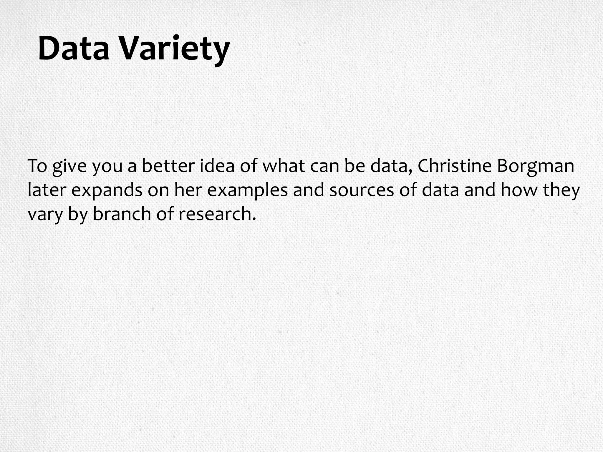 Data Variety
To give you a better idea of what can be data, Christine Borgman
later expands on her examples and sources of data and how they
vary by branch of research.
 