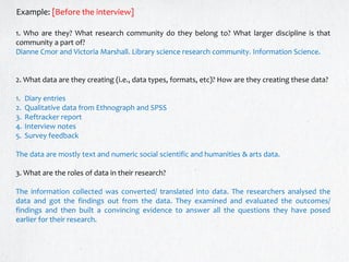 1. Who are they? What research community do they belong to? What larger discipline is that
community a part of?
Dianne Cmor and Victoria Marshall. Library science research community. Information Science.
2. What data are they creating (i.e., data types, formats, etc)? How are they creating these data?
1. Diary entries
2. Qualitative data from Ethnograph and SPSS
3. Reftracker report
4. Interview notes
5. Survey feedback
The data are mostly text and numeric social scientific and humanities & arts data.
3. What are the roles of data in their research?
The information collected was converted/ translated into data. The researchers analysed the
data and got the findings out from the data. They examined and evaluated the outcomes/
findings and then built a convincing evidence to answer all the questions they have posed
earlier for their research.
Example: [Before the interview]
 