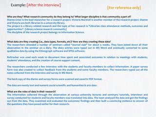 Who are they? What research community do they belong to? What larger discipline is that community a part of?
Dianne Cmor is the lead researcher for a research project. Victoria Marshall is another member of the research project. Dianne
and Victoria are both librarian in a university library.
The project is a library related research and the topic of her research is "Librarian class attendance: methods, outcomes and
opportunities". [Library science research community]
The discipline of the research project belongs to Information Science.
What data are they creating (i.e., data types, formats, etc)? How are they creating these data?
The researchers attended a number of seminars called “Journal club” for about 9 weeks. They have jotted down all their
observation in the seminar on a diary. The diary entries were typed out in MS Word and eventually converted to some
qualitative data by using the Ethnograph software and SPSS software.
Reftracker was used each week to document time spent and associated outcomes in relation to meetings with students,
students’ attendance, and the creation of course support content.
The researchers conducted a few interview with the students and faculty members to collect information. A paper survey
form was also created to collect feedback from the students and some faculty members. The researchers typed out all the
notes collected from the interview and survey in MS Word.
The hard copy of the diaries and survey forms were scanned and saved in PDF format.
The data are mostly text and numeric social scientific and humanities & arts data.
What are the roles of data in their research?
The information collected through the observation at various university lectures and seminars/ tutorials, interviews and
survey conducted for students and faculty members was translated into data. The team analysed the data and got the findings
out from the data. They examined and evaluated the outcomes/ findings and then built a convincing evidence to answer all
the questions they have posed earlier for their research.
Example: [After the interview]
[For reference only]
 