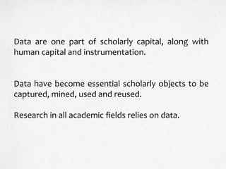 Data are one part of scholarly capital, along with
human capital and instrumentation.
Data have become essential scholarly objects to be
captured, mined, used and reused.
Research in all academic fields relies on data.
 