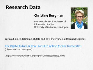 Research Data
Lays out a nice definition of data and how they vary in different disciplines
The Digital Future is Now: A Call to Action for the Humanities
(please read sections 25-44).
[http://www.digitalhumanities.org/dhq/vol/3/4/000077/000077.html]
Presidential Chair & Professor of
Information Studies,
University of California, Los Angeles
Christine Borgman
 