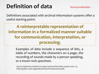 Definitions associated with archival information systems offer a
useful starting point:
Definition of data
A reinterpretable representation of
information in a formalized manner suitable
for communication, interpretation, or
processing.
Examples of data include a sequence of bits, a
table of numbers, the characters on a page, the
recording of sounds made by a person speaking,
or a moon rock specimen.
Source: Reference model for an open archival information system 2002, 1-9.
[http://public.ccsds.org/publications/archive/650x0b1s.pdf]
Technical definition
 