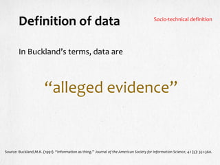 Definition of data
In Buckland’s terms, data are
“alleged evidence”
Source: Buckland,M.K. (1991). “Information as thing.” Journal of the American Society for Information Science, 42 (5): 351-360.
Socio-technical definition
 