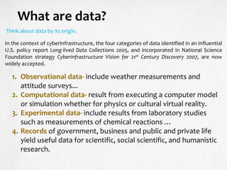 What are data?
Think about data by its origin.
In the context of cyberinfrastructure, the four categories of data identified in an influential
U.S. policy report Long-lived Data Collections 2005, and incorporated in National Science
Foundation strategy Cyberinfrastructure Vision for 21st Century Discovery 2007, are now
widely accepted.
1. Observational data- include weather measurements and
attitude surveys...
2. Computational data- result from executing a computer model
or simulation whether for physics or cultural virtual reality.
3. Experimental data- include results from laboratory studies
such as measurements of chemical reactions …
4. Records of government, business and public and private life
yield useful data for scientific, social scientific, and humanistic
research.
 
