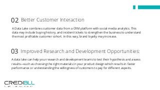 A Data Lake combines customer data from a CRM platform with social media analytics. This
data may include buying history, and incident tickets to strengthen the business to understand
the most profitable customer cohort. In this way, brand loyalty may increase.
Better Customer Interaction 02
A data lake can help your research and development teams to test their hypothesis and assess
results—such as choosing the right materials in your product design which results in faster
performance or understanding the willingness of customers to pay for different aspects.
Improved Research and Development Opportunities:03
 