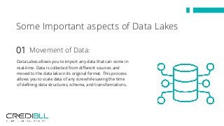 Data Lakes allows you to import any data that can come in
real-time. Data is collected from different sources and
moved to the data lake in its original format. This process
allows you to scale data of any size while saving the time
of defining data structures, schema, and transformations.
Some Important aspects of Data Lakes
Movement of Data:01
 