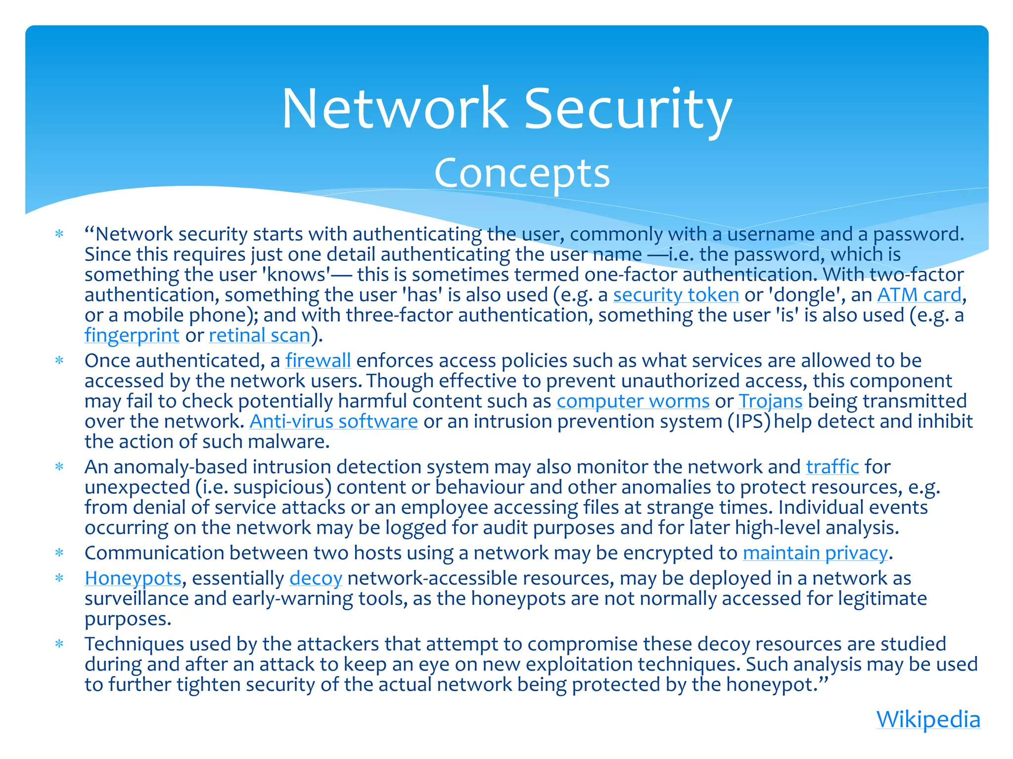 Network Security
                                          Concepts
 “Network security starts with authenticating the user, commonly with a username and a password.
  Since this requires just one detail authenticating the user name —i.e. the password, which is
  something the user 'knows'— this is sometimes termed one-factor authentication. With two-factor
  authentication, something the user 'has' is also used (e.g. a security token or 'dongle', an ATM card,
  or a mobile phone); and with three-factor authentication, something the user 'is' is also used (e.g. a
  fingerprint or retinal scan).
 Once authenticated, a firewall enforces access policies such as what services are allowed to be
  accessed by the network users. Though effective to prevent unauthorized access, this component
  may fail to check potentially harmful content such as computer worms or Trojans being transmitted
  over the network. Anti-virus software or an intrusion prevention system (IPS) help detect and inhibit
  the action of such malware.
 An anomaly-based intrusion detection system may also monitor the network and traffic for
  unexpected (i.e. suspicious) content or behaviour and other anomalies to protect resources, e.g.
  from denial of service attacks or an employee accessing files at strange times. Individual events
  occurring on the network may be logged for audit purposes and for later high-level analysis.
 Communication between two hosts using a network may be encrypted to maintain privacy.
 Honeypots, essentially decoy network-accessible resources, may be deployed in a network as
  surveillance and early-warning tools, as the honeypots are not normally accessed for legitimate
  purposes.
 Techniques used by the attackers that attempt to compromise these decoy resources are studied
  during and after an attack to keep an eye on new exploitation techniques. Such analysis may be used
  to further tighten security of the actual network being protected by the honeypot.”
                                                                                            Wikipedia
 