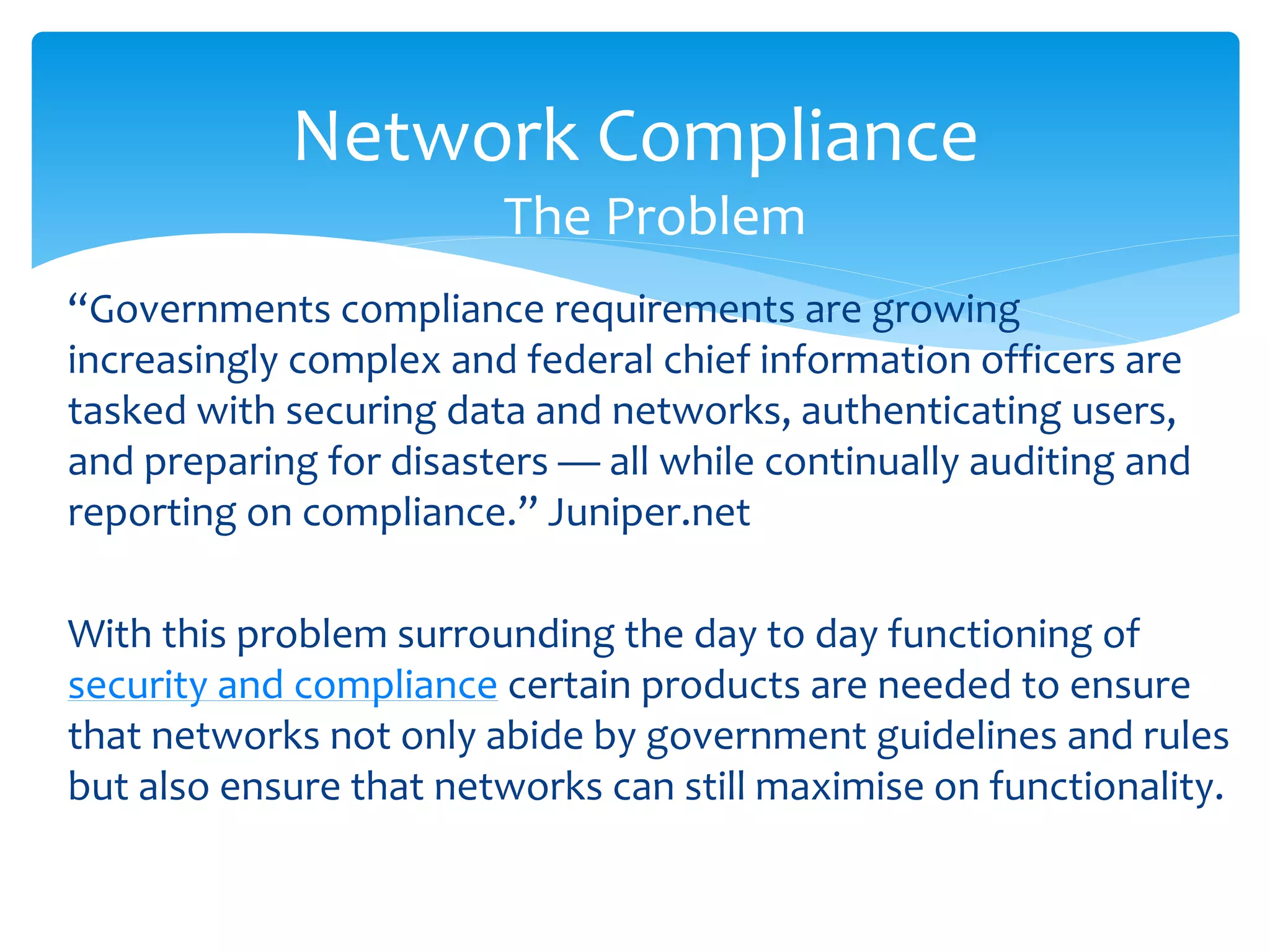 Network Compliance
                        The Problem
“Governments compliance requirements are growing
increasingly complex and federal chief information officers are
tasked with securing data and networks, authenticating users,
and preparing for disasters — all while continually auditing and
reporting on compliance.” Juniper.net

With this problem surrounding the day to day functioning of
security and compliance certain products are needed to ensure
that networks not only abide by government guidelines and rules
but also ensure that networks can still maximise on functionality.
 