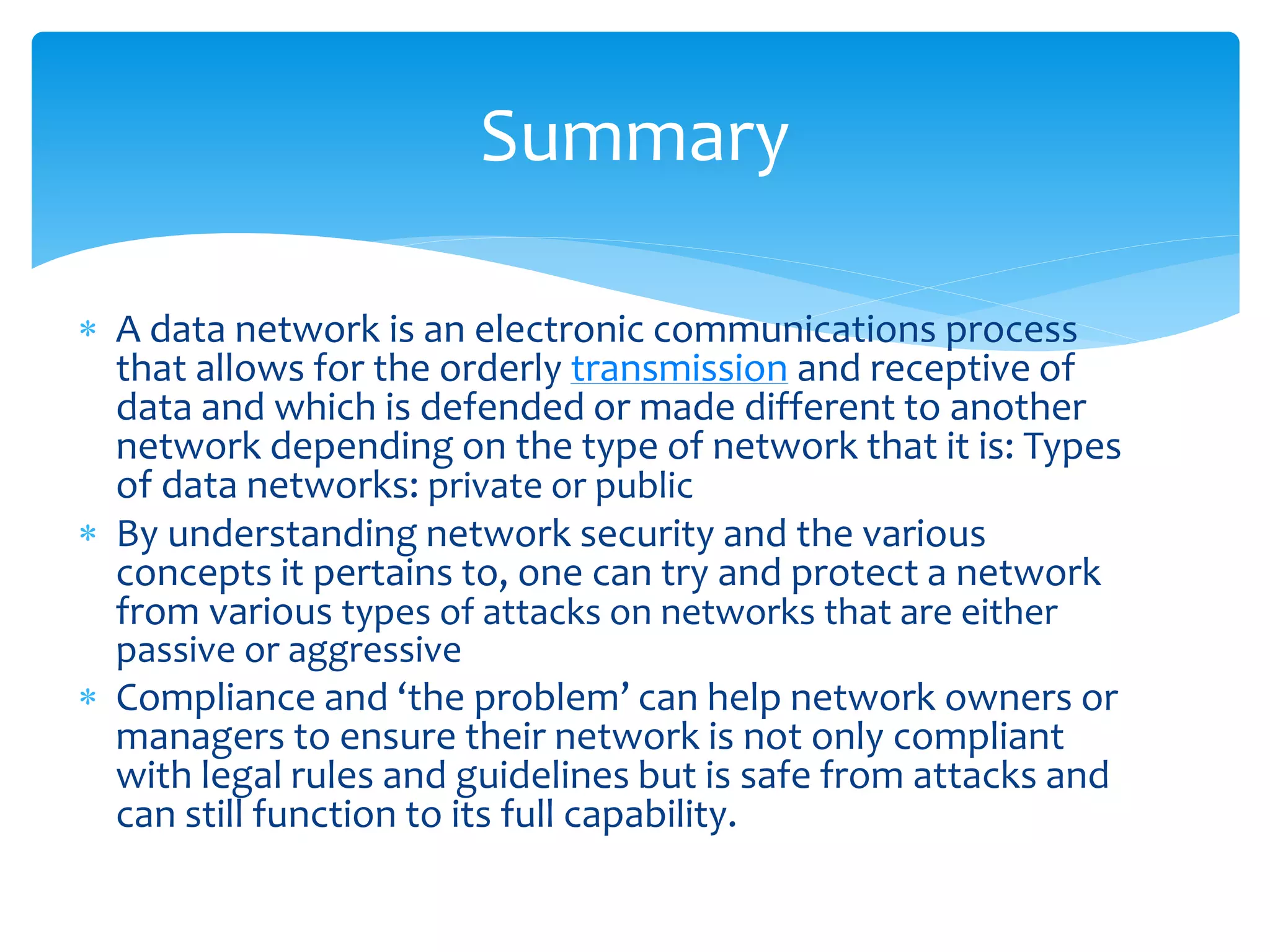Summary

 A data network is an electronic communications process
  that allows for the orderly transmission and receptive of
  data and which is defended or made different to another
  network depending on the type of network that it is: Types
  of data networks: private or public
 By understanding network security and the various
  concepts it pertains to, one can try and protect a network
  from various types of attacks on networks that are either
  passive or aggressive
 Compliance and ‘the problem’ can help network owners or
  managers to ensure their network is not only compliant
  with legal rules and guidelines but is safe from attacks and
  can still function to its full capability.
 
