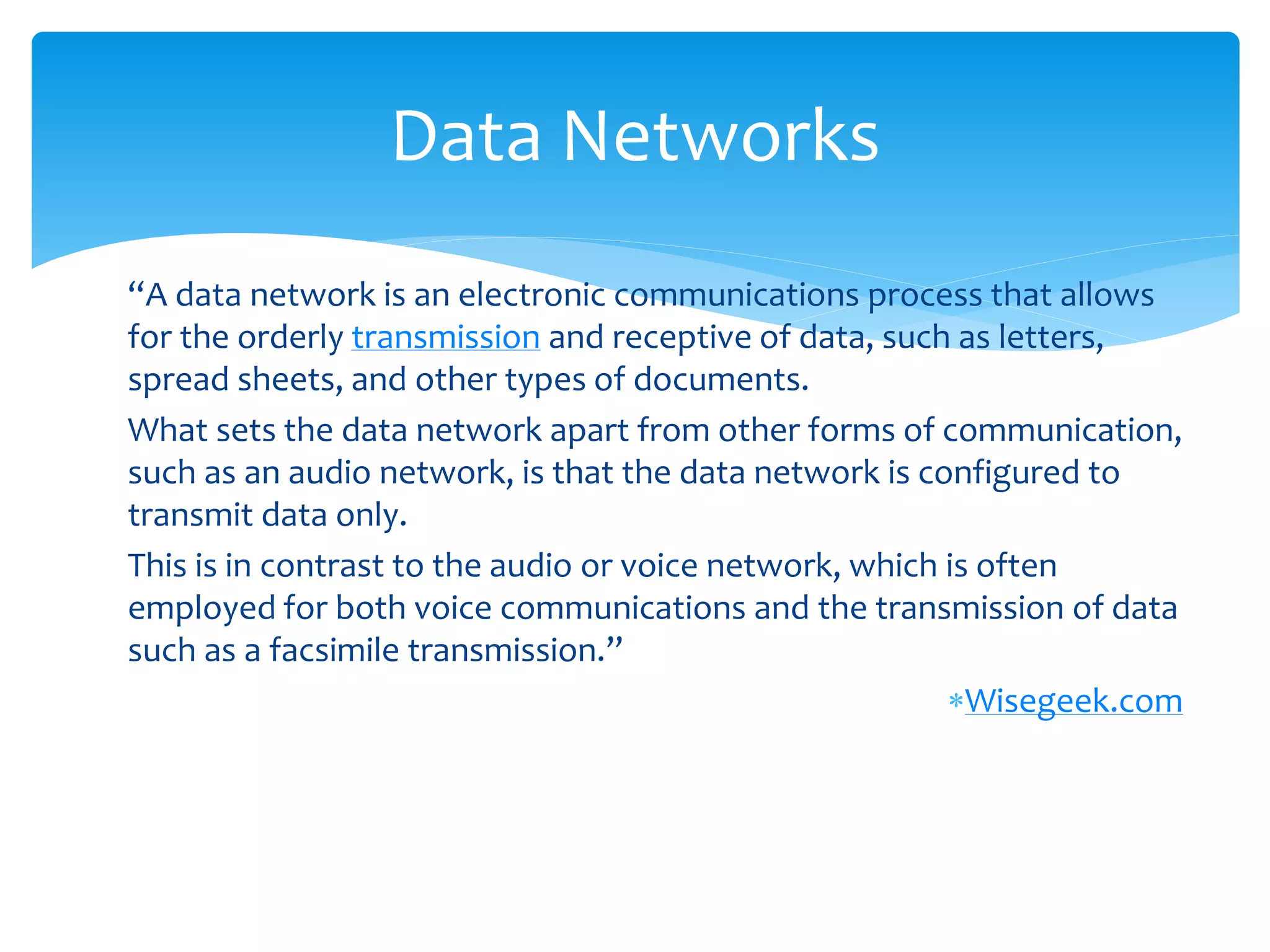 Data Networks
“A data network is an electronic communications process that allows
for the orderly transmission and receptive of data, such as letters,
spread sheets, and other types of documents.
What sets the data network apart from other forms of communication,
such as an audio network, is that the data network is configured to
transmit data only.
This is in contrast to the audio or voice network, which is often
employed for both voice communications and the transmission of data
such as a facsimile transmission.”
                                                         Wisegeek.com
 