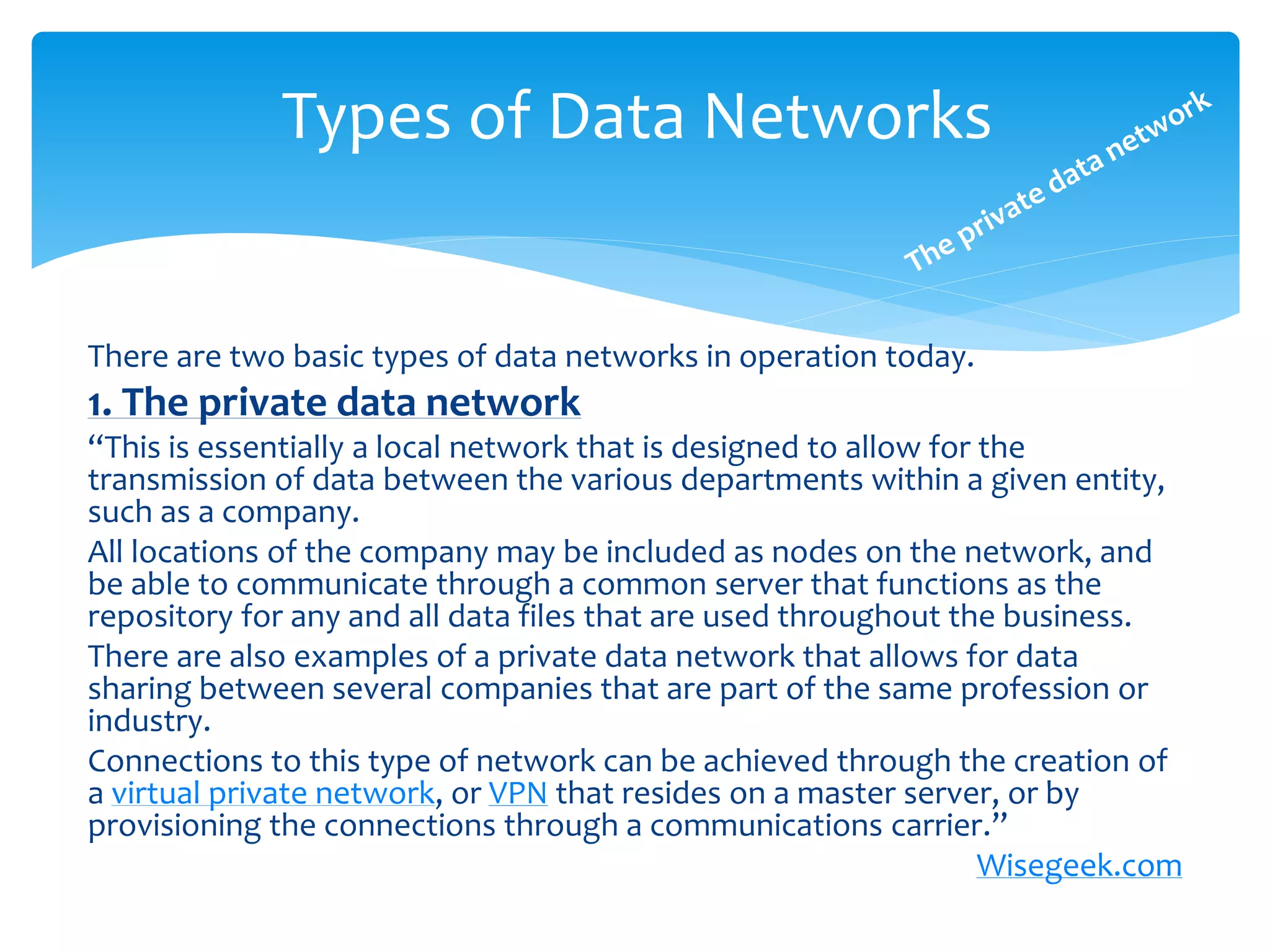 Types of Data Networks


There are two basic types of data networks in operation today.
1. The private data network
“This is essentially a local network that is designed to allow for the
transmission of data between the various departments within a given entity,
such as a company.
All locations of the company may be included as nodes on the network, and
be able to communicate through a common server that functions as the
repository for any and all data files that are used throughout the business.
There are also examples of a private data network that allows for data
sharing between several companies that are part of the same profession or
industry.
Connections to this type of network can be achieved through the creation of
a virtual private network, or VPN that resides on a master server, or by
provisioning the connections through a communications carrier.”
                                                                   Wisegeek.com
 