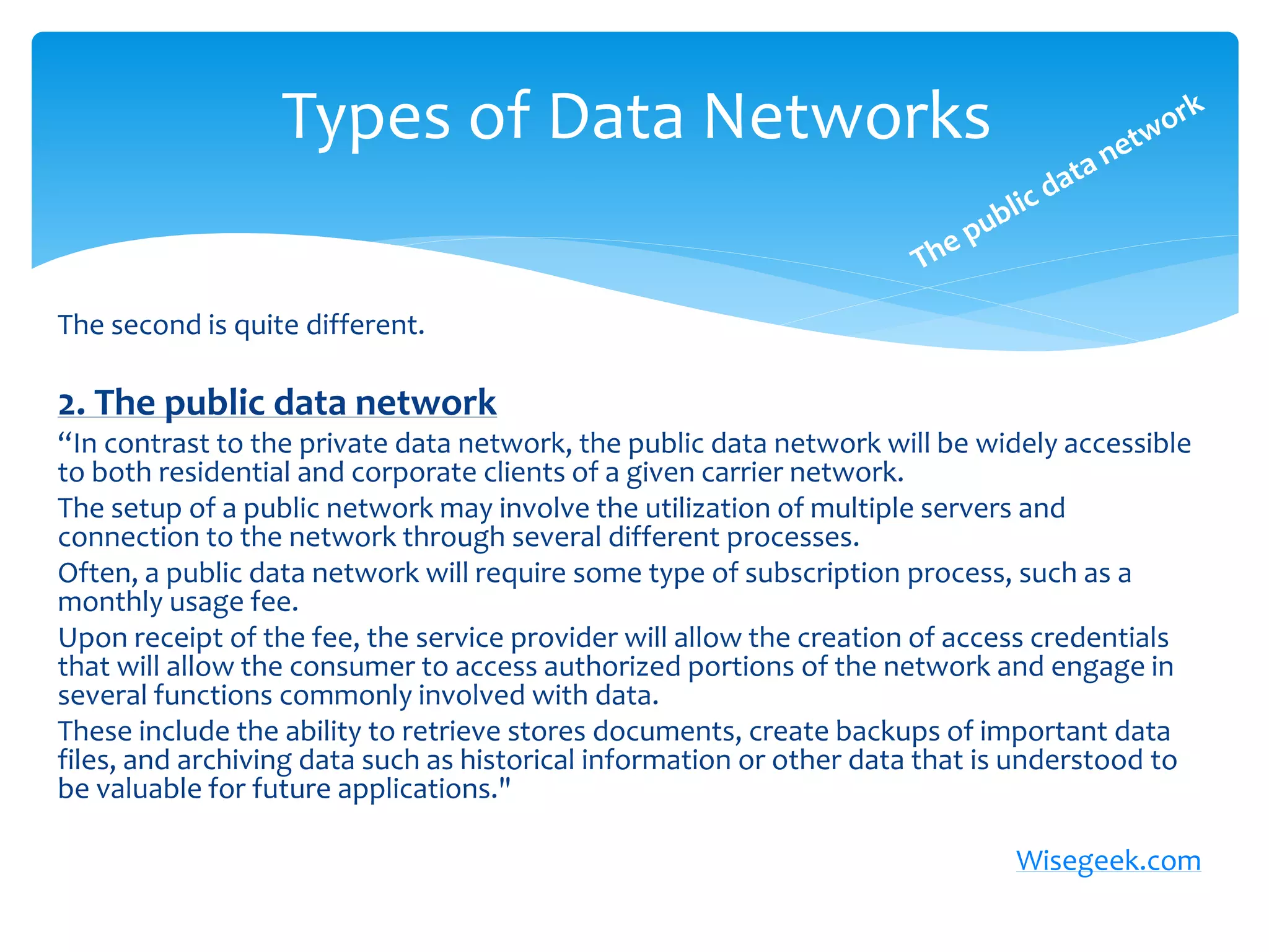 Types of Data Networks

The second is quite different.

2. The public data network
“In contrast to the private data network, the public data network will be widely accessible
to both residential and corporate clients of a given carrier network.
The setup of a public network may involve the utilization of multiple servers and
connection to the network through several different processes.
Often, a public data network will require some type of subscription process, such as a
monthly usage fee.
Upon receipt of the fee, the service provider will allow the creation of access credentials
that will allow the consumer to access authorized portions of the network and engage in
several functions commonly involved with data.
These include the ability to retrieve stores documents, create backups of important data
files, and archiving data such as historical information or other data that is understood to
be valuable for future applications."

                                                                             Wisegeek.com
 