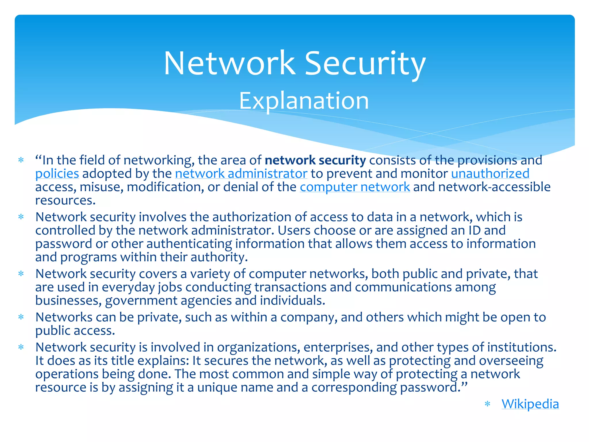 Network Security
                                      Explanation

 “In the field of networking, the area of network security consists of the provisions and
  policies adopted by the network administrator to prevent and monitor unauthorized
  access, misuse, modification, or denial of the computer network and network-accessible
  resources.
 Network security involves the authorization of access to data in a network, which is
  controlled by the network administrator. Users choose or are assigned an ID and
  password or other authenticating information that allows them access to information
  and programs within their authority.
 Network security covers a variety of computer networks, both public and private, that
  are used in everyday jobs conducting transactions and communications among
  businesses, government agencies and individuals.
 Networks can be private, such as within a company, and others which might be open to
  public access.
 Network security is involved in organizations, enterprises, and other types of institutions.
  It does as its title explains: It secures the network, as well as protecting and overseeing
  operations being done. The most common and simple way of protecting a network
  resource is by assigning it a unique name and a corresponding password.”
                                                                                     Wikipedia
 