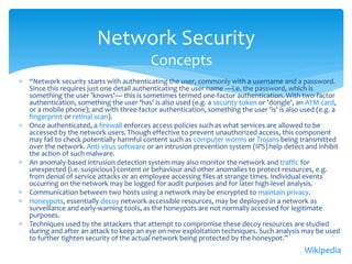 Network Security
                                          Concepts
 “Network security starts with authenticating the user, commonly with a username and a password.
  Since this requires just one detail authenticating the user name —i.e. the password, which is
  something the user 'knows'— this is sometimes termed one-factor authentication. With two-factor
  authentication, something the user 'has' is also used (e.g. a security token or 'dongle', an ATM card,
  or a mobile phone); and with three-factor authentication, something the user 'is' is also used (e.g. a
  fingerprint or retinal scan).
 Once authenticated, a firewall enforces access policies such as what services are allowed to be
  accessed by the network users. Though effective to prevent unauthorized access, this component
  may fail to check potentially harmful content such as computer worms or Trojans being transmitted
  over the network. Anti-virus software or an intrusion prevention system (IPS) help detect and inhibit
  the action of such malware.
 An anomaly-based intrusion detection system may also monitor the network and traffic for
  unexpected (i.e. suspicious) content or behaviour and other anomalies to protect resources, e.g.
  from denial of service attacks or an employee accessing files at strange times. Individual events
  occurring on the network may be logged for audit purposes and for later high-level analysis.
 Communication between two hosts using a network may be encrypted to maintain privacy.
 Honeypots, essentially decoy network-accessible resources, may be deployed in a network as
  surveillance and early-warning tools, as the honeypots are not normally accessed for legitimate
  purposes.
 Techniques used by the attackers that attempt to compromise these decoy resources are studied
  during and after an attack to keep an eye on new exploitation techniques. Such analysis may be used
  to further tighten security of the actual network being protected by the honeypot.”
                                                                                            Wikipedia
 