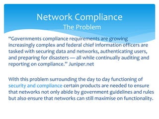 Network Compliance
                        The Problem
“Governments compliance requirements are growing
increasingly complex and federal chief information officers are
tasked with securing data and networks, authenticating users,
and preparing for disasters — all while continually auditing and
reporting on compliance.” Juniper.net

With this problem surrounding the day to day functioning of
security and compliance certain products are needed to ensure
that networks not only abide by government guidelines and rules
but also ensure that networks can still maximise on functionality.
 