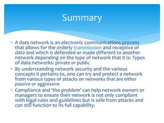 Summary

 A data network is an electronic communications process
  that allows for the orderly transmission and receptive of
  data and which is defended or made different to another
  network depending on the type of network that it is: Types
  of data networks: private or public
 By understanding network security and the various
  concepts it pertains to, one can try and protect a network
  from various types of attacks on networks that are either
  passive or aggressive
 Compliance and ‘the problem’ can help network owners or
  managers to ensure their network is not only compliant
  with legal rules and guidelines but is safe from attacks and
  can still function to its full capability.
 