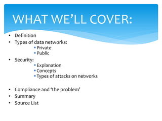 WHAT WE’LL COVER:
• Definition
• Types of data networks:
             Private
             Public
• Security:
             Explanation
             Concepts
             Types of attacks on networks

• Compliance and ‘the problem’
• Summary
• Source List
 