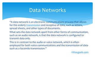 Data Networks
“A data network is an electronic communications process that allows
for the orderly transmission and receptive of data, such as letters,
spread sheets, and other types of documents.
What sets the data network apart from other forms of communication,
such as an audio network, is that the data network is configured to
transmit data only.
This is in contrast to the audio or voice network, which is often
employed for both voice communications and the transmission of data
such as a facsimile transmission.”
                                                         Wisegeek.com
 