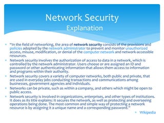 Network Security
                                      Explanation

 “In the field of networking, the area of network security consists of the provisions and
  policies adopted by the network administrator to prevent and monitor unauthorized
  access, misuse, modification, or denial of the computer network and network-accessible
  resources.
 Network security involves the authorization of access to data in a network, which is
  controlled by the network administrator. Users choose or are assigned an ID and
  password or other authenticating information that allows them access to information
  and programs within their authority.
 Network security covers a variety of computer networks, both public and private, that
  are used in everyday jobs conducting transactions and communications among
  businesses, government agencies and individuals.
 Networks can be private, such as within a company, and others which might be open to
  public access.
 Network security is involved in organizations, enterprises, and other types of institutions.
  It does as its title explains: It secures the network, as well as protecting and overseeing
  operations being done. The most common and simple way of protecting a network
  resource is by assigning it a unique name and a corresponding password.”
                                                                                     Wikipedia
 