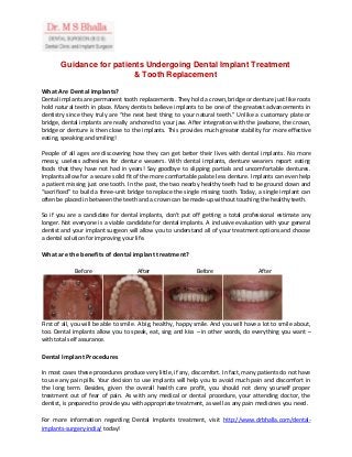 Guidance for patients Undergoing Dental Implant Treatment
& Tooth Replacement
What Are Dental Implants?
Dental implants are permanent tooth replacements. They hold a crown, bridge or denture just like roots
hold natural teeth in place. Many dentists believe implants to be one of the greatest advancements in
dentistry since they truly are “the next best thing to your natural teeth.” Unlike a customary plate or
bridge, dental implants are really anchored to your jaw. After integration with the jawbone, the crown,
bridge or denture is then close to the implants. This provides much greater stability for more effective
eating, speaking and smiling!
People of all ages are discovering how they can get better their lives with dental implants. No more
messy, useless adhesives for denture wearers. With dental implants, denture wearers report eating
foods that they have not had in years! Say goodbye to slipping partials and uncomfortable dentures.
Implants allow for a secure solid fit of the more comfortable palate less denture. Implants can even help
a patient missing just one tooth. In the past, the two nearby healthy teeth had to be ground down and
“sacrificed” to build a three-unit bridge to replace the single missing tooth. Today, a single implant can
often be placed in between the teeth and a crown can be made-up without touching the healthy teeth.
So if you are a candidate for dental implants, don’t put off getting a total professional estimate any
longer. Not everyone is a viable candidate for dental implants. A inclusive evaluation with your general
dentist and your implant surgeon will allow you to understand all of your treatment options and choose
a dental solution for improving your life.
What are the benefits of dental implant treatment?
Before After Before After
First of all, you will be able to smile. A big, healthy, happy smile. And you will have a lot to smile about,
too. Dental implants allow you to speak, eat, sing and kiss – in other words, do everything you want –
with total self assurance.
Dental Implant Procedures
In most cases these procedures produce very little, if any, discomfort. In fact, many patients do not have
to use any pain pills. Your decision to use implants will help you to avoid much pain and discomfort in
the long term. Besides, given the overall health care profit, you should not deny yourself proper
treatment out of fear of pain. As with any medical or dental procedure, your attending doctor, the
dentist, is prepared to provide you with appropriate treatment, as well as any pain medicines you need.
For more information regarding Dental Implants treatment, visit http://www.drbhalla.com/dental-
implants-surgery-india/ today!
 