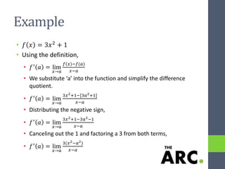Example
• 𝑓 𝑥 = 3𝑥2
+ 1
• Using the definition,
• 𝑓′ 𝑎 = lim
𝑥→𝑎
𝑓 𝑥 −𝑓(𝑎)
𝑥−𝑎
• We substitute ‘a’ into the function and simplify the difference
quotient.
• 𝑓′ 𝑎 = lim
𝑥→𝑎
3𝑥2+1−[3𝑎2+1]
𝑥−𝑎
• Distributing the negative sign,
• 𝑓′ 𝑎 = lim
𝑥→𝑎
3𝑥2+1−3𝑎2−1
𝑥−𝑎
• Canceling out the 1 and factoring a 3 from both terms,
• 𝑓′
𝑎 = lim
𝑥→𝑎
3(𝑥2−𝑎2)
𝑥−𝑎
 