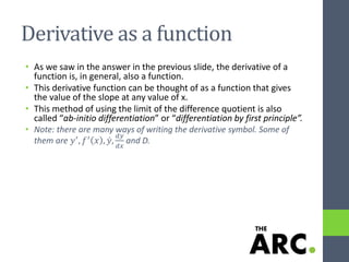 Derivative as a function
• As we saw in the answer in the previous slide, the derivative of a
function is, in general, also a function.
• This derivative function can be thought of as a function that gives
the value of the slope at any value of x.
• This method of using the limit of the difference quotient is also
called “ab-initio differentiation” or “differentiation by first principle”.
• Note: there are many ways of writing the derivative symbol. Some of
them are 𝑦′
, 𝑓′
𝑥 , 𝑦,
𝑑𝑦
𝑑𝑥
and D.
 