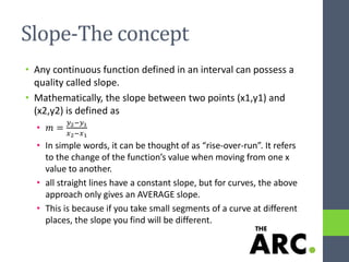 Slope-The concept
• Any continuous function defined in an interval can possess a
quality called slope.
• Mathematically, the slope between two points (x1,y1) and
(x2,y2) is defined as
• 𝑚 =
𝑦2−𝑦1
𝑥2−𝑥1
• In simple words, it can be thought of as “rise-over-run”. It refers
to the change of the function’s value when moving from one x
value to another.
• all straight lines have a constant slope, but for curves, the above
approach only gives an AVERAGE slope.
• This is because if you take small segments of a curve at different
places, the slope you find will be different.
 