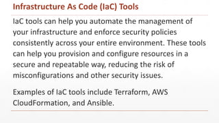 IaC tools can help you automate the management of
your infrastructure and enforce security policies
consistently across your entire environment. These tools
can help you provision and configure resources in a
secure and repeatable way, reducing the risk of
misconfigurations and other security issues.
Examples of IaC tools include Terraform, AWS
CloudFormation, and Ansible.
Infrastructure As Code (IaC) Tools
 