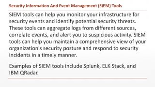 SIEM tools can help you monitor your infrastructure for
security events and identify potential security threats.
These tools can aggregate logs from different sources,
correlate events, and alert you to suspicious activity. SIEM
tools can help you maintain a comprehensive view of your
organization's security posture and respond to security
incidents in a timely manner.
Examples of SIEM tools include Splunk, ELK Stack, and
IBM QRadar.
Security Information And Event Management (SIEM) Tools
 