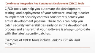 Continuous Integration And Continuous Deployment (CI/CD) Tools
CI/CD tools can help you automate the development,
testing, and deployment of your software, making it easier
to implement security controls consistently across your
entire development pipeline. These tools can help you
catch security vulnerabilities early on in the development
process and ensure that your software is always up-to-date
with the latest security patches.
Examples of CI/CD tools include Jenkins, GitLab, and
CircleCI.
 