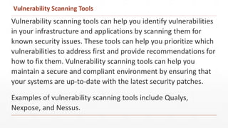 Vulnerability Scanning Tools
Vulnerability scanning tools can help you identify vulnerabilities
in your infrastructure and applications by scanning them for
known security issues. These tools can help you prioritize which
vulnerabilities to address first and provide recommendations for
how to fix them. Vulnerability scanning tools can help you
maintain a secure and compliant environment by ensuring that
your systems are up-to-date with the latest security patches.
Examples of vulnerability scanning tools include Qualys,
Nexpose, and Nessus.
 