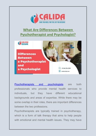 What Are Differences Between
Pyschotherapist and Psychologist?
Psychotherapists and psychologists are both
professionals who provide mental health services to
individuals, but they have different educational
backgrounds and areas of expertise. While there may be
some overlap in their roles, there are important differences
between the two professions.
Psychotherapists are typically trained in psychotherapy,
which is a form of talk therapy that aims to help people
with emotional and mental health issues. They may have
 