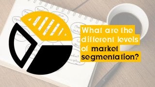 What are the
different levels
of market
segmentation?
 