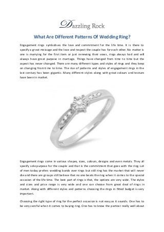 What Are Different Patterns Of Wedding Ring?
Engagement rings symbolises the love and commitment for the life time. It is there to
specify a great message and the love and respect the couple has for each other. No matter is
one is marrying for the first item or just renewing their vows, rings always had and will
always have great purpose in marriage. Things have changed from time to time but the
aspect has never changed. There are many different types and styles of rings and they keep
on changing from time to time. The rise of patterns and styles of engagement rings in the
last century has been gigantic. Many different styles along with great colours and texture
have been in market.
Engagement rings come in various shapes, sizes, colours, designs and even metals. They all
specify sole purpose for the couple and that is the commitment that goes with the ring. Lot
of men today prefers wedding bands over rings but still ring has the market that will never
die and there are groups still believe that no one beats the ring when it comes to the special
occasion of the life time. The best part of rings is that, the options are very wide. The styles
and sizes and price range is very wide and one can choose from great deal of rings in
market. Along with different styles and patterns choosing the rings in fitted budget is very
important.
Choosing the right type of ring for the perfect occasion is not easy as it sounds. One has to
be very careful when it comes to buying ring. One has to know the partner really well about
 