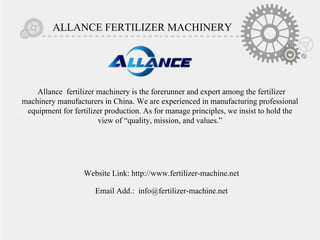 ALLANCE FERTILIZER MACHINERY
Allance fertilizer machinery is the forerunner and expert among the fertilizer
machinery manufacturers in China. We are experienced in manufacturing professional
equipment for fertilizer production. As for manage principles, we insist to hold the
view of “quality, mission, and values.”
Website Link: http://www.fertilizer-machine.net
Email Add.: info@fertilizer-machine.net
 