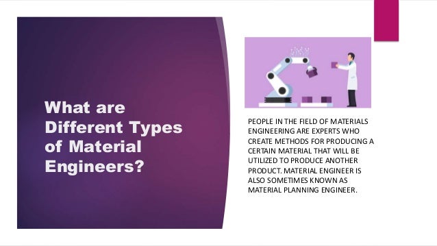 What are
Different Types
of Material
Engineers?
PEOPLE IN THE FIELD OF MATERIALS
ENGINEERING ARE EXPERTS WHO
CREATE METHODS FOR PRODUCING A
CERTAIN MATERIAL THAT WILL BE
UTILIZED TO PRODUCE ANOTHER
PRODUCT. MATERIAL ENGINEER IS
ALSO SOMETIMES KNOWN AS
MATERIAL PLANNING ENGINEER.
 