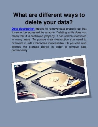 What are different ways to
delete your data?
Data destruction means to remove data properly so that
it cannot be accessed by anyone. Deleting a file does not
mean that it is destroyed properly. It can still be recovered
in many ways. To pursue data destruction you need to
overwrite it until it becomes inaccessible. Or you can also
destroy the storage device in order to remove data
permanently.
 